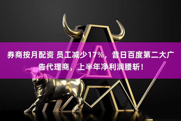 券商按月配资 员工减少17%，昔日百度第二大广告代理商，上半年净利润腰斩！