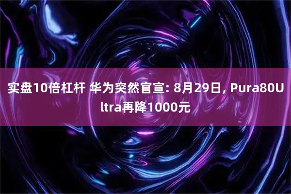 实盘10倍杠杆 华为突然官宣: 8月29日, Pura80Ultra再降1000元