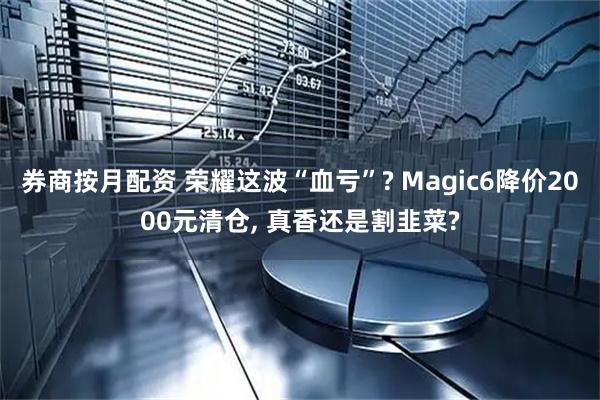 券商按月配资 荣耀这波“血亏”? Magic6降价2000元清仓, 真香还是割韭菜?