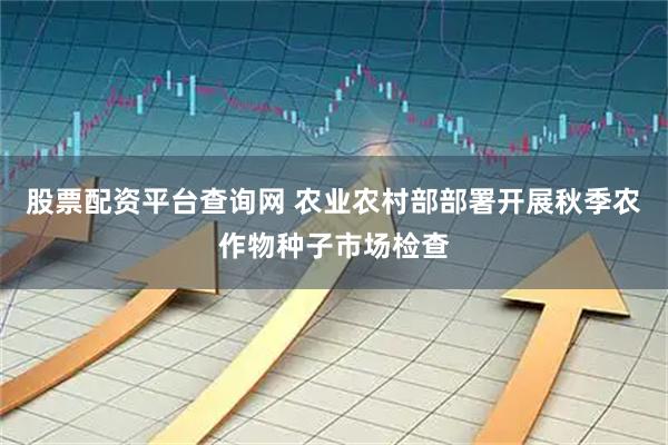股票配资平台查询网 农业农村部部署开展秋季农作物种子市场检查