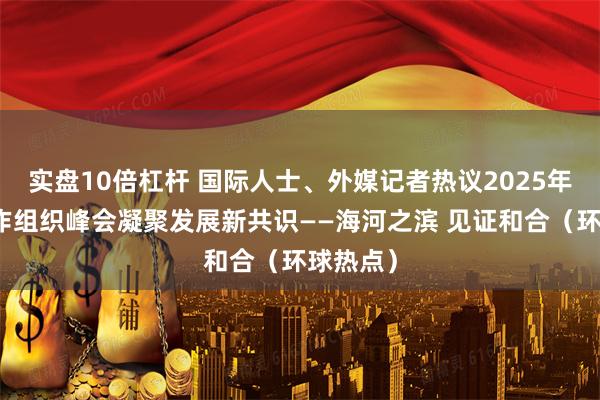 实盘10倍杠杆 国际人士、外媒记者热议2025年上海合作组织峰会凝聚发展新共识——海河之滨 见证和合（环球热点）