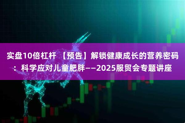 实盘10倍杠杆 【预告】解锁健康成长的营养密码：科学应对儿童肥胖——2025服贸会专题讲座