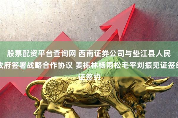 股票配资平台查询网 西南证券公司与垫江县人民政府签署战略合作协议 姜栋林杨雨松毛平刘振见证签约