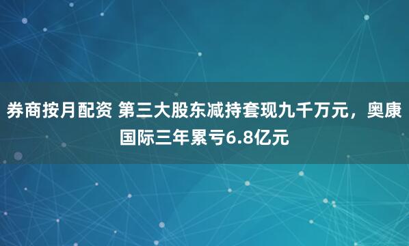 券商按月配资 第三大股东减持套现九千万元，奥康国际三年累亏6.8亿元