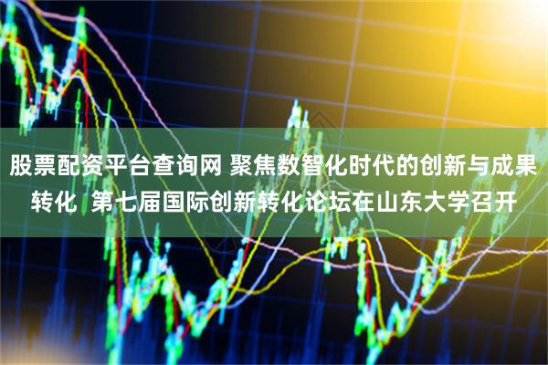 股票配资平台查询网 聚焦数智化时代的创新与成果转化  第七届国际创新转化论坛在山东大学召开