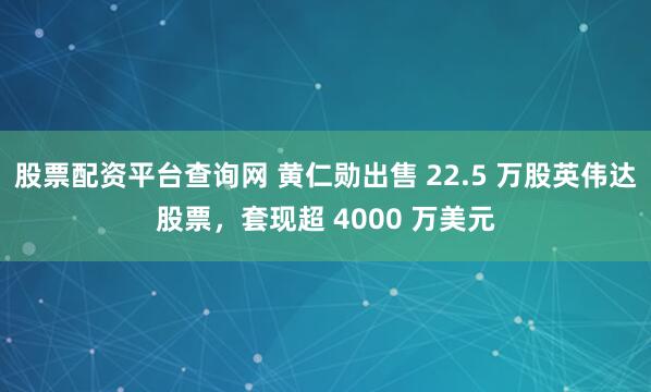 股票配资平台查询网 黄仁勋出售 22.5 万股英伟达股票，套现超 4000 万美元