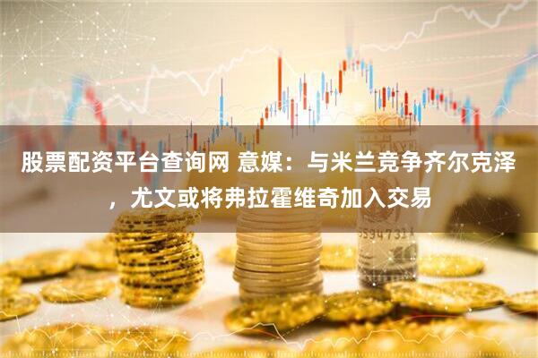 股票配资平台查询网 意媒：与米兰竞争齐尔克泽，尤文或将弗拉霍维奇加入交易