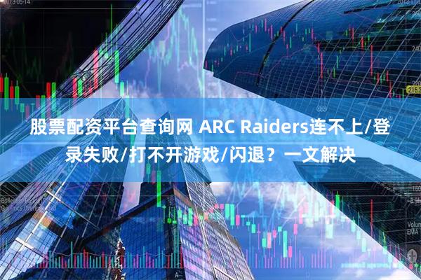 股票配资平台查询网 ARC Raiders连不上/登录失败/打不开游戏/闪退？一文解决