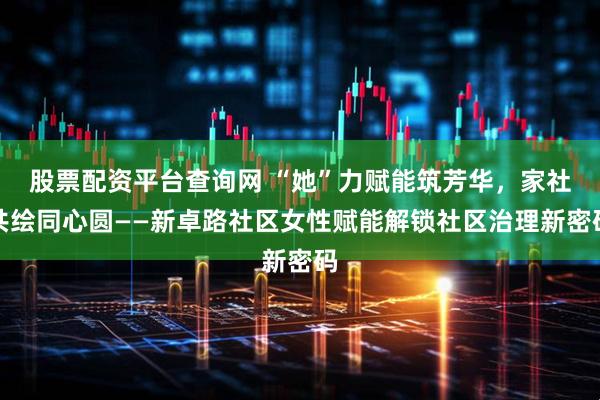 股票配资平台查询网 “她”力赋能筑芳华,家社共绘同心圆——新卓路社区女性赋能解锁社区治理新密码