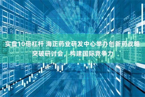 实盘10倍杠杆 海正药业研发中心举办创新药战略突破研讨会,构建国际竞争力