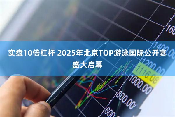 实盘10倍杠杆 2025年北京TOP游泳国际公开赛盛大启幕
