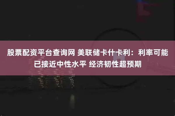 股票配资平台查询网 美联储卡什卡利:利率可能已接近中性水平 经济韧性超预期