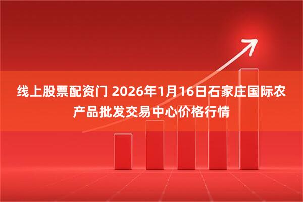 线上股票配资门 2026年1月16日石家庄国际农产品批发交易中心价格行情
