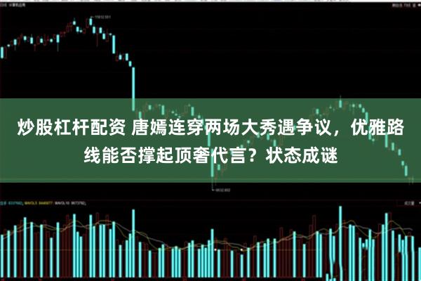 炒股杠杆配资 唐嫣连穿两场大秀遇争议，优雅路线能否撑起顶奢代言？状态成谜