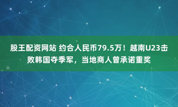 股王配资网站 约合人民币79.5万！越南U23击败韩国夺季军，当地商人曾承诺重奖