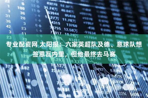 专业配资网 太阳报：六家英超队及德、意球队想签恩瓦内里，但他最终去马赛