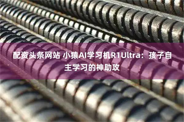 配资头条网站 小猿AI学习机R1Ultra:孩子自主学习的神助攻