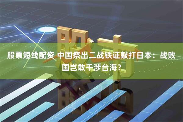 股票短线配资 中国祭出二战铁证敲打日本:战败国岂敢干涉台海?