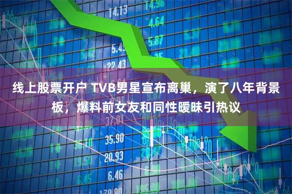 线上股票开户 TVB男星宣布离巢，演了八年背景板，爆料前女友和同性暧昧引热议