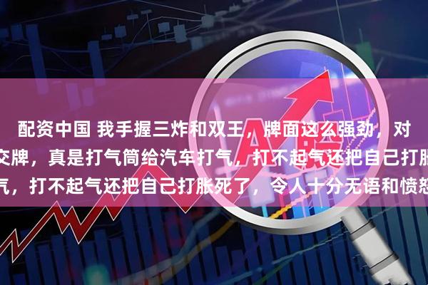 配资中国 我手握三炸和双王，牌面这么强劲，对门居然毫无忌惮地叫我交牌，真是打气筒给汽车打气，打不起气还把自己打胀死了，令人十分无语和愤怒