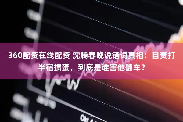 360配资在线配资 沈腾春晚说错词真相：自责打半宿掼蛋，到底是谁害他翻车？