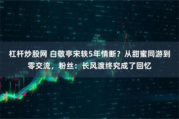 杠杆炒股网 白敬亭宋轶5年情断？从甜蜜同游到零交流，粉丝：长风渡终究成了回忆