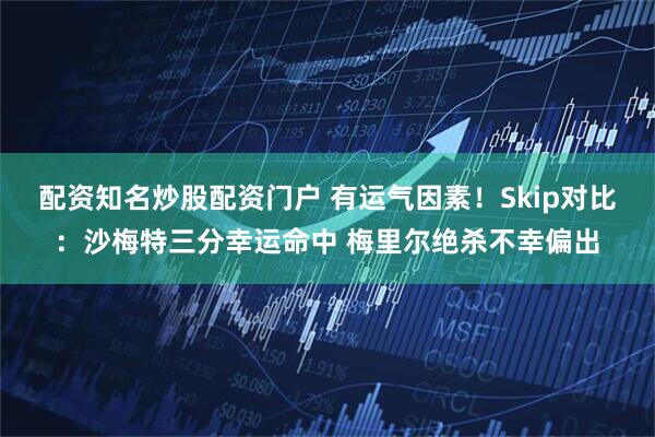 配资知名炒股配资门户 有运气因素！Skip对比：沙梅特三分幸运命中 梅里尔绝杀不幸偏出