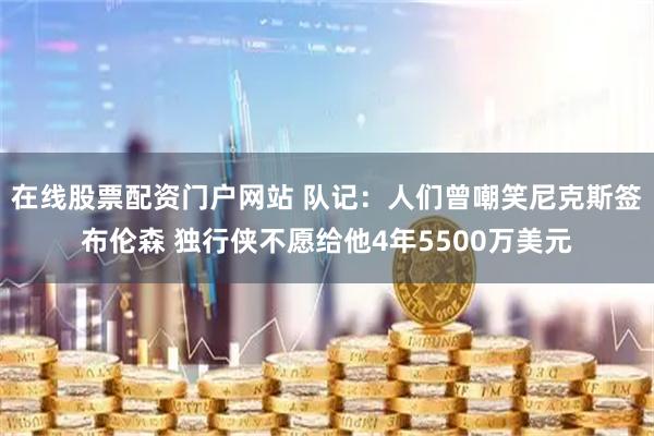 在线股票配资门户网站 队记：人们曾嘲笑尼克斯签布伦森 独行侠不愿给他4年5500万美元