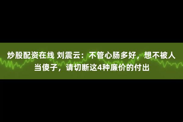 炒股配资在线 刘震云：不管心肠多好，想不被人当傻子，请切断这4种廉价的付出