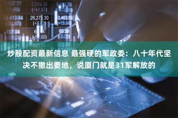 炒股配资最新信息 最强硬的军政委：八十年代坚决不撤出要地，说厦门就是31军解放的