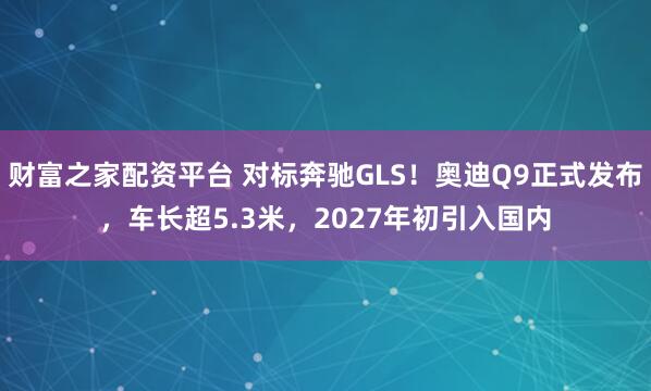财富之家配资平台 对标奔驰GLS!奥迪Q9正式发布,车长超5.3米,2027年初引入国内