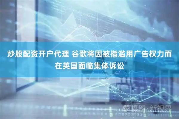 炒股配资开户代理 谷歌将因被指滥用广告权力而在英国面临集体诉讼