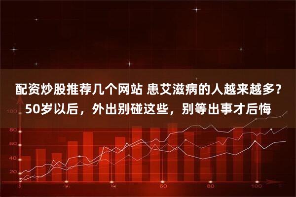 配资炒股推荐几个网站 患艾滋病的人越来越多？50岁以后，外出别碰这些，别等出事才后悔