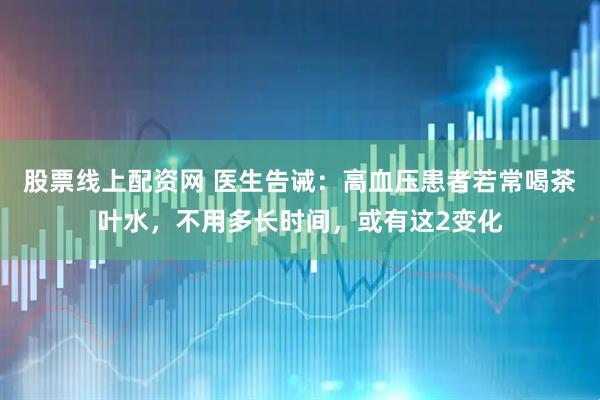 股票线上配资网 医生告诫：高血压患者若常喝茶叶水，不用多长时间，或有这2变化