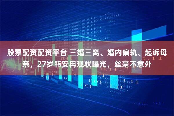 股票配资配资平台 三婚三离、婚内偏轨、起诉母亲,27岁韩安冉现状曝光,丝毫不意外