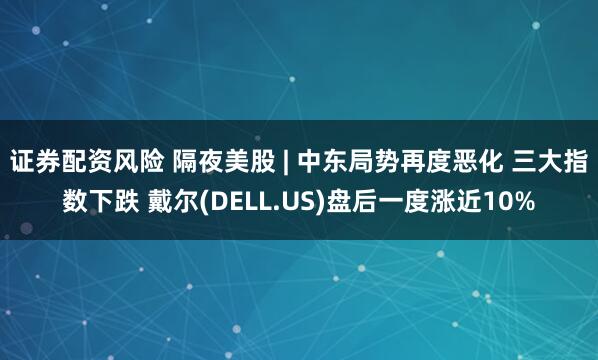 证券配资风险 隔夜美股 | 中东局势再度恶化 三大指数下跌 戴尔(DELL.US)盘后一度涨近10%